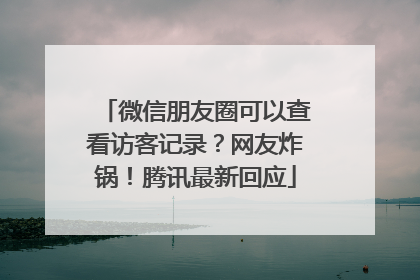 微信朋友圈可以查看访客记录？网友炸锅！腾讯最新回应